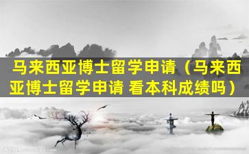 马来西亚博士留学申请（马来西亚博士留学申请 看本科成绩吗）